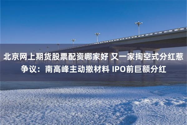 北京网上期货股票配资哪家好 又一家掏空式分红惹争议:南高峰主动撤材料 IPO前巨额分红