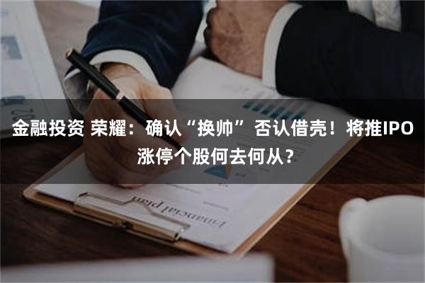 金融投资 荣耀:确认“换帅” 否认借壳!将推IPO 涨停个股何去何从?