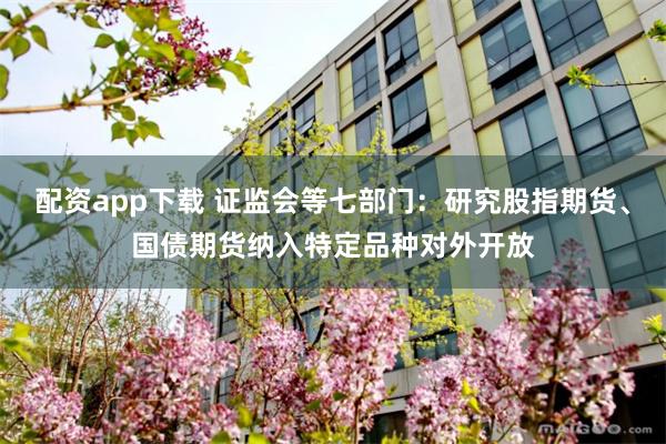配资app下载 证监会等七部门：研究股指期货、国债期货纳入特定品种对外开放