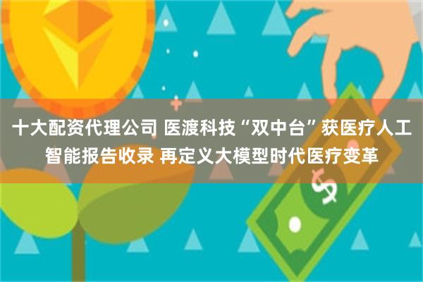 十大配资代理公司 医渡科技“双中台”获医疗人工智能报告收录 再定义大模型时代医疗变革