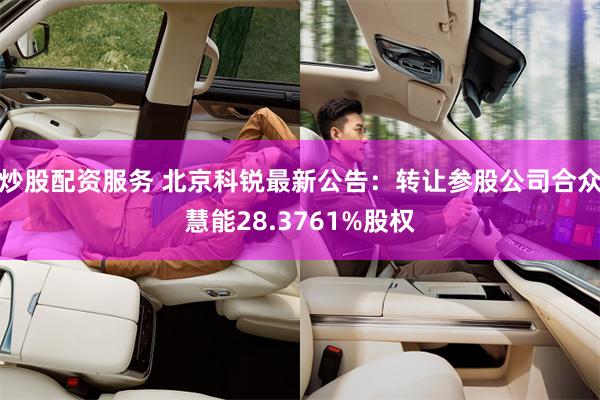 炒股配资服务 北京科锐最新公告：转让参股公司合众慧能28.3761%股权
