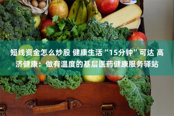 短线资金怎么炒股 健康生活“15分钟”可达 高济健康：做有温度的基层医药健康服务驿站