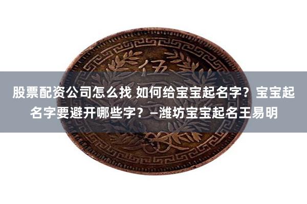 股票配资公司怎么找 如何给宝宝起名字？宝宝起名字要避开哪些字？—潍坊宝宝起名王易明