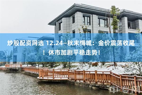 炒股配资网选 12.24—秋末悔城：金价震荡收尾！休市加剧平稳走势！