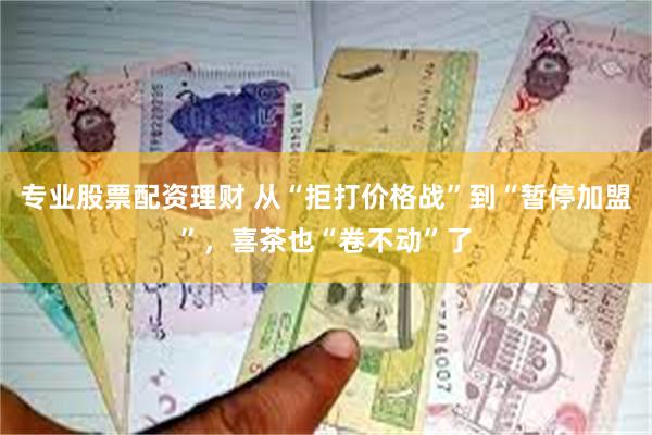 专业股票配资理财 从“拒打价格战”到“暂停加盟”，喜茶也“卷不动”了