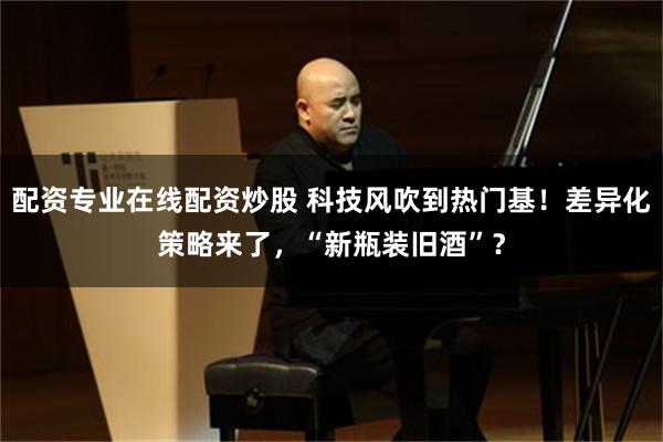 配资专业在线配资炒股 科技风吹到热门基！差异化策略来了，“新瓶装旧酒”？