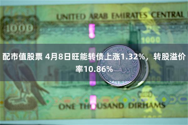 配市值股票 4月8日旺能转债上涨1.32%，转股溢价率10.86%