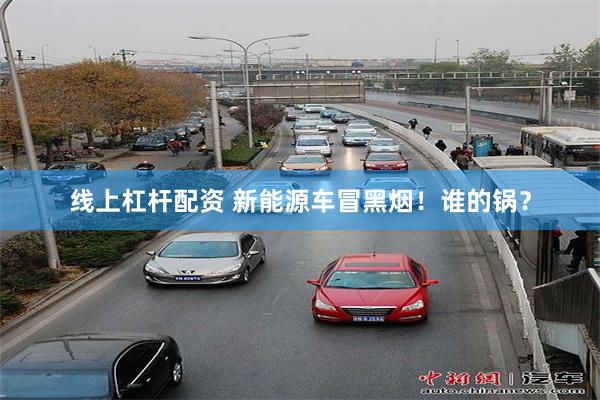 线上杠杆配资 新能源车冒黑烟！谁的锅？