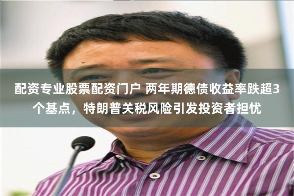 配资专业股票配资门户 两年期德债收益率跌超3个基点，特朗普关税风险引发投资者担忧