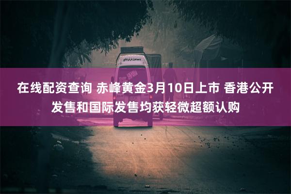 在线配资查询 赤峰黄金3月10日上市 香港公开发售和国际发售均获轻微超额认购