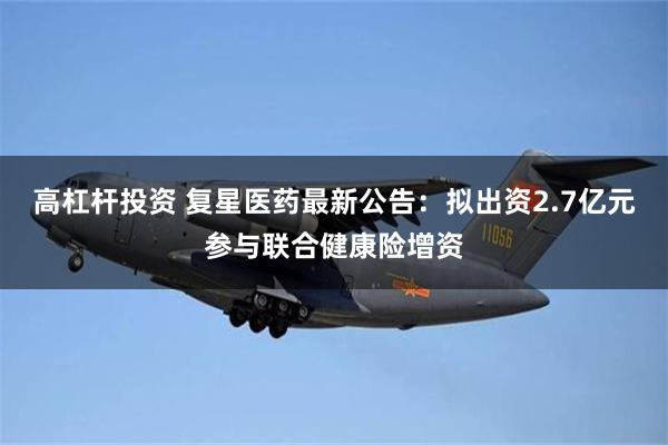 高杠杆投资 复星医药最新公告：拟出资2.7亿元参与联合健康险