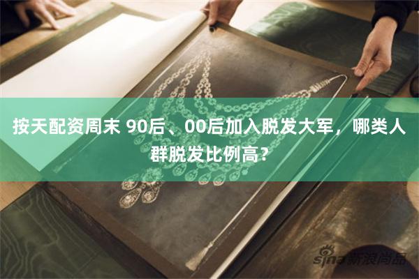 按天配资周末 90后、00后加入脱发大军，哪类人群脱发比例高