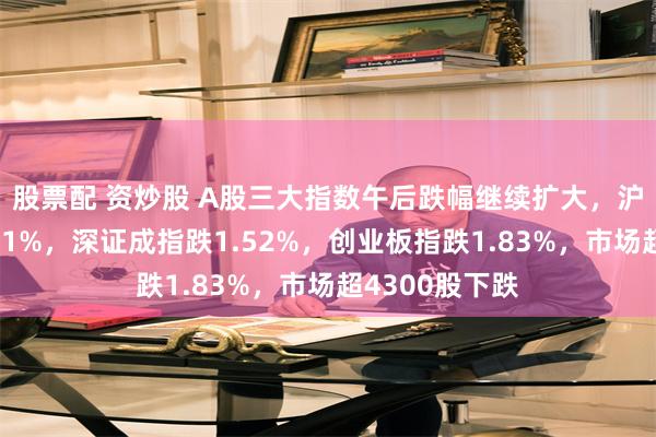 股票配 资炒股 A股三大指数午后跌幅继续扩大，沪指跌幅扩大至1%，深证成指跌1.52%，创业板指跌1.83%，市场超4300股下跌