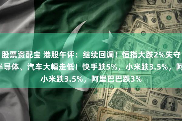 股票资配宝 港股午评：继续回调！恒指大跌2%失守24000点，半导体、汽车大幅走低！快手跌5%，小米跌3.5%，阿里巴巴跌3%