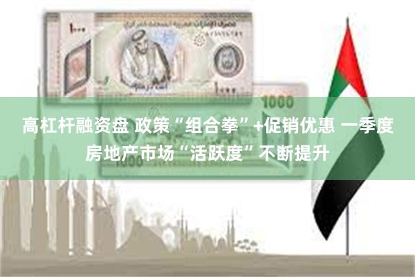 高杠杆融资盘 政策“组合拳”+促销优惠 一季度房地产市场“活