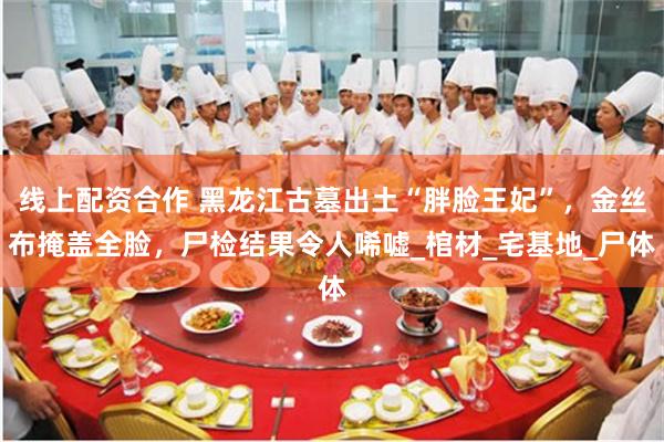 线上配资合作 黑龙江古墓出土“胖脸王妃”，金丝布掩盖全脸，尸