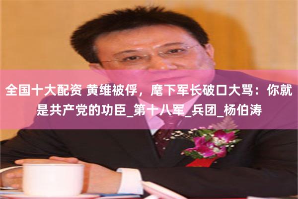 全国十大配资 黄维被俘，麾下军长破口大骂：你就是共产党的功臣_第十八军_兵团_杨伯涛