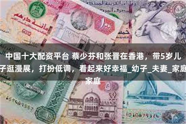 中国十大配资平台 蔡少芬和张晋在香港，带5岁儿子逛漫展，打扮