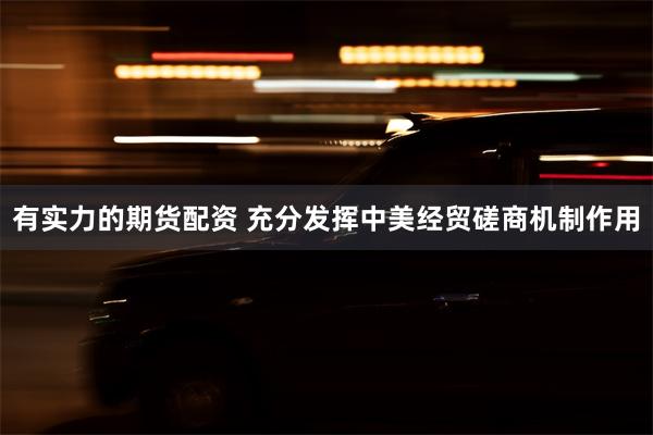 有实力的期货配资 充分发挥中美经贸磋商机制作用