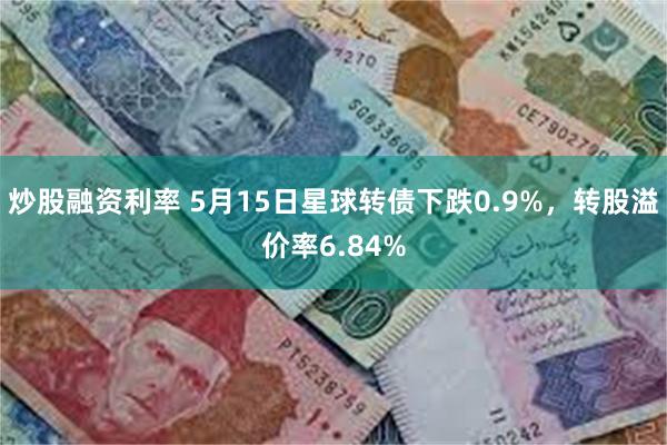 炒股融资利率 5月15日星球转债下跌0.9%，转股溢价率6.