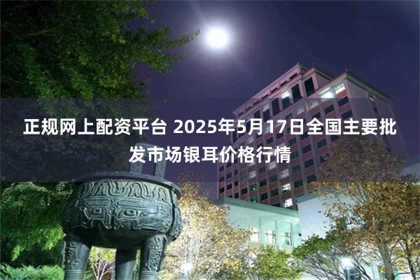 正规网上配资平台 2025年5月17日全国主要批发市场银耳价