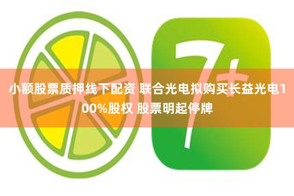 小额股票质押线下配资 联合光电拟购买长益光电100%股权 股