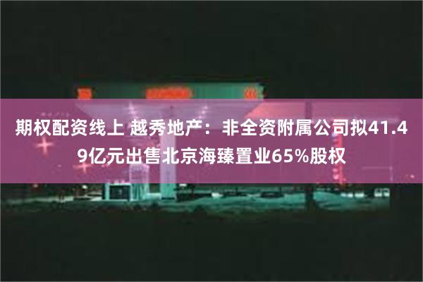 期权配资线上 越秀地产：非全资附属公司拟41.49亿元出售北