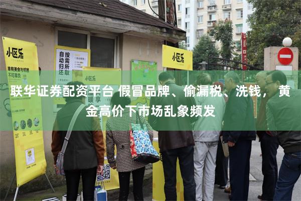 联华证券配资平台 假冒品牌、偷漏税、洗钱， 黄金高价下市场乱