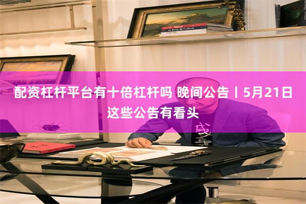 配资杠杆平台有十倍杠杆吗 晚间公告丨5月21日这些公告有看头