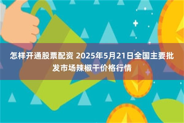 怎样开通股票配资 2025年5月21日全国主要批发市场辣椒干