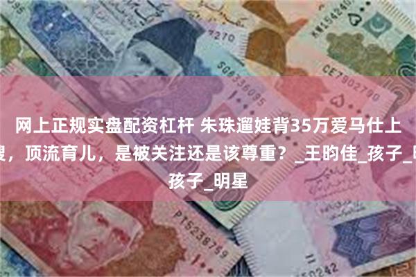网上正规实盘配资杠杆 朱珠遛娃背35万爱马仕上热搜，顶流育儿