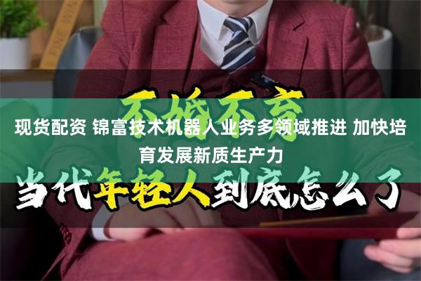 现货配资 锦富技术机器人业务多领域推进 加快培育发展新质生产