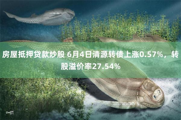 房屋抵押贷款炒股 6月4日清源转债上涨0.57%，转股溢价率27.54%