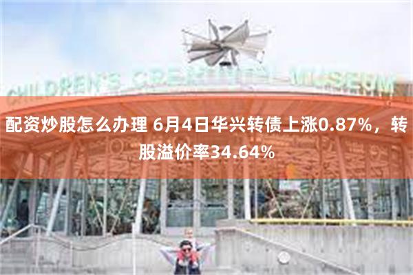 配资炒股怎么办理 6月4日华兴转债上涨0.87%，转股溢价率34.64%