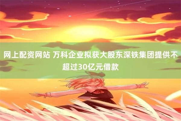 网上配资网站 万科企业拟获大股东深铁集团提供不超过30亿元借