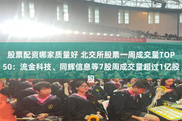 股票配资哪家质量好 北交所股票一周成交量TOP50：流金科技、同辉信息等7股周成交量超过1亿股