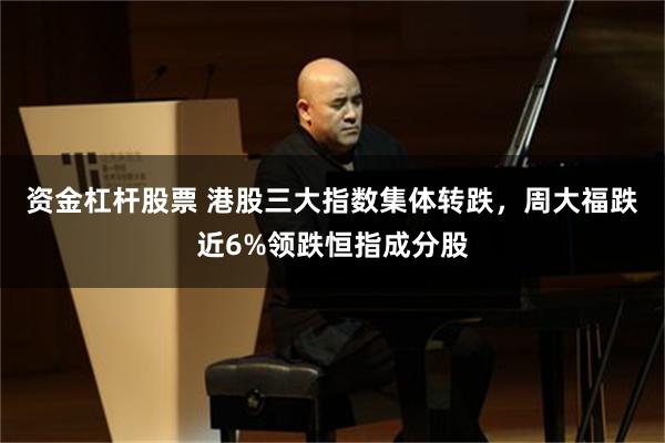 资金杠杆股票 港股三大指数集体转跌，周大福跌近6%领跌恒指成分股