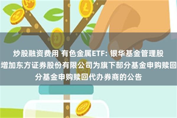 炒股融资费用 有色金属ETF: 银华基金管理股份有限公司关于