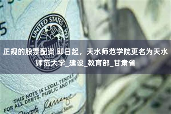 正规的股票配资 即日起，天水师范学院更名为天水师范大学_建设_教育部_甘肃省