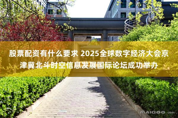 股票配资有什么要求 2025全球数字经济大会京津冀北斗时空信息发展国际论坛成功举办