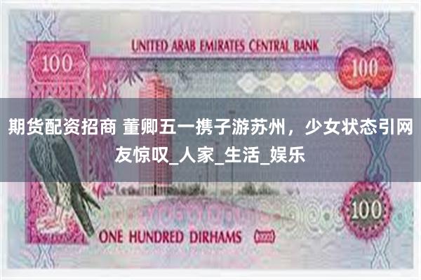期货配资招商 董卿五一携子游苏州，少女状态引网友惊叹_人家_生活_娱乐