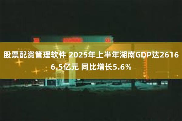股票配资管理软件 2025年上半年湖南GDP达26166.5亿元 同比增长5.6%