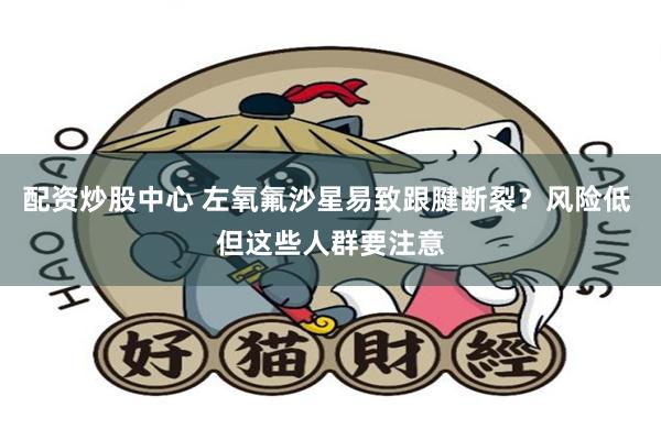 配资炒股中心 左氧氟沙星易致跟腱断裂？风险低 但这些人群要注