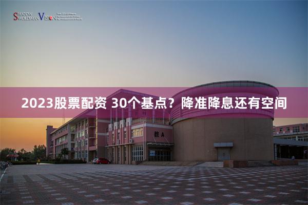 2023股票配资 30个基点？降准降息还有空间
