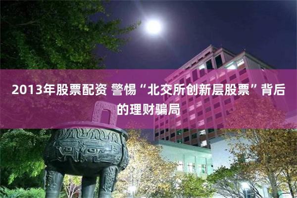 2013年股票配资 警惕“北交所创新层股票”背后的理财骗局