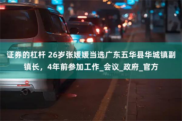 证券的杠杆 26岁张媛媛当选广东五华县华城镇副镇长，4年前参加工作_会议_政府_官方