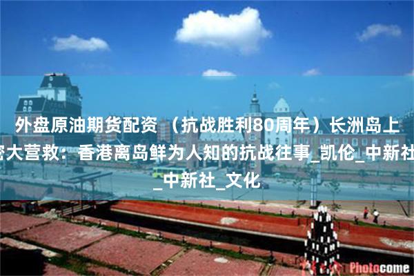 外盘原油期货配资 （抗战胜利80周年）长洲岛上的秘密大营救：