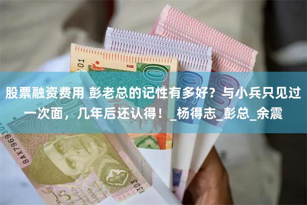 股票融资费用 彭老总的记性有多好？与小兵只见过一次面，几年后