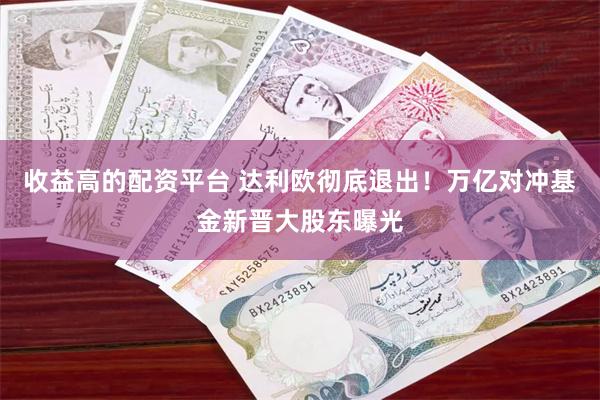 收益高的配资平台 达利欧彻底退出！万亿对冲基金新晋大股东曝光