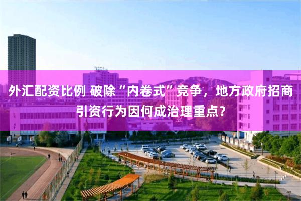 外汇配资比例 破除“内卷式”竞争，地方政府招商引资行为因何成
